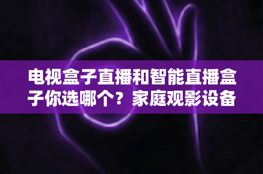 电视盒子直播和智能直播盒子你选哪个？家庭观影设备选购全攻略，看完不再纠结！