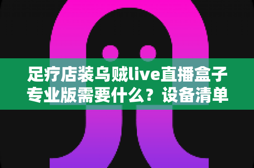 足疗店装乌贼live直播盒子专业版需要什么？设备清单、安装条件与实操指南全解析