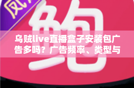 乌贼live直播盒子安装包广告多吗？广告频率、类型与应对方法全解析