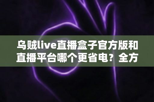 乌贼live直播盒子官方版和直播平台哪个更省电？全方位耗电对比与实用省电攻略