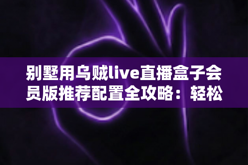 别墅用乌贼live直播盒子会员版推荐配置全攻略：轻松打造高端私人影音生活