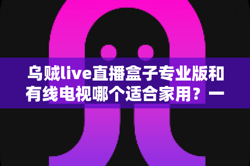 乌贼live直播盒子专业版和有线电视哪个适合家用？一篇讲透家庭观影方案选择