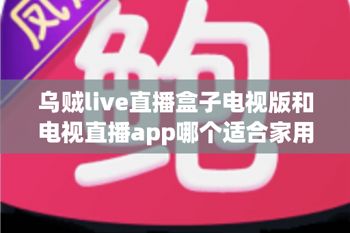 乌贼live直播盒子电视版和电视直播app哪个适合家用？深入对比分析与家用选购指南