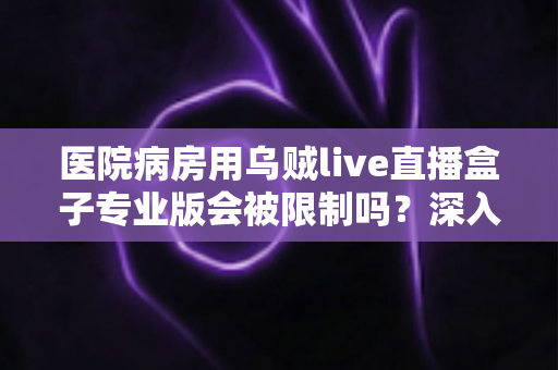 医院病房用乌贼live直播盒子专业版会被限制吗?深入解读医院环境下直播设备的使用规范与应对策略 医院病房用乌贼live直播盒子专业版会被限制吗?深入解读医院环境下直播设备的使用规范与应对策略