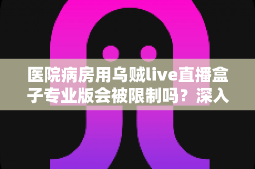 医院病房用乌贼live直播盒子专业版会被限制吗？深入解读医院环境下直播设备的使用规范与应对策略