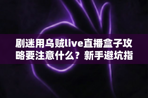 剧迷用乌贼live直播盒子攻略要注意什么？新手避坑指南与实用技巧全解析
