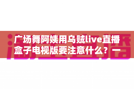 广场舞阿姨用乌贼live直播盒子电视版要注意什么?一文读懂安装、使用与避坑全攻略 广场舞阿姨用乌贼live直播盒子电视版要注意什么?一文读懂安装、使用与避坑全攻略