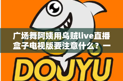 广场舞阿姨用乌贼live直播盒子电视版要注意什么？一文读懂安装、使用与避坑全攻略