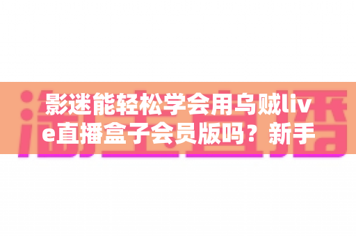 影迷能轻松学会用乌贼live直播盒子会员版吗?新手影迷一看就懂的上手全攻略 影迷能轻松学会用乌贼live直播盒子会员版吗?新手影迷一看就懂的上手全攻略