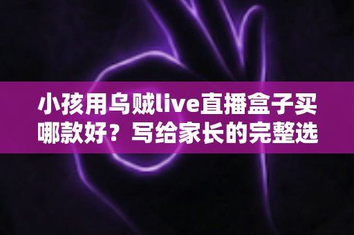 小孩用乌贼live直播盒子买哪款好？写给家长的完整选购指南与避坑攻略