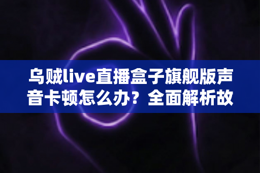 乌贼live直播盒子旗舰版声音卡顿怎么办？全面解析故障原因与实用解决方案指南