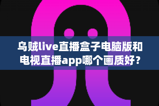 乌贼live直播盒子电脑版和电视直播app哪个画质好?深度对比分析帮你找到最清晰的观赛方案 乌贼live直播盒子电脑版和电视直播app哪个画质好?深度对比分析帮你找到最清晰的观赛方案