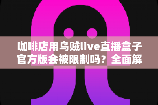 咖啡店用乌贼live直播盒子官方版会被限制吗？全面解析平台规则、限流原因与合规运营指南