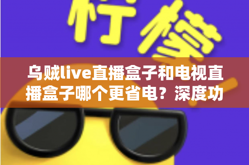 乌贼live直播盒子和电视直播盒子哪个更省电？深度功耗对比与实用省电攻略全解析