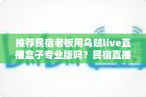推荐民宿老板用乌贼live直播盒子专业版吗？民宿直播营销设备深度测评与选购指南