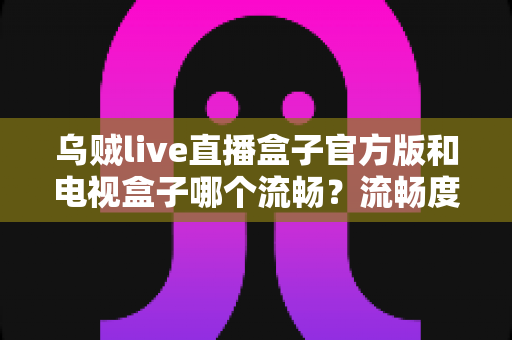 乌贼live直播盒子官方版和电视盒子哪个流畅？流畅度深度对比与选购全指南
