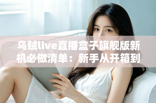 乌贼live直播盒子旗舰版新机必做清单：新手从开箱到稳定开播的完整设置指南