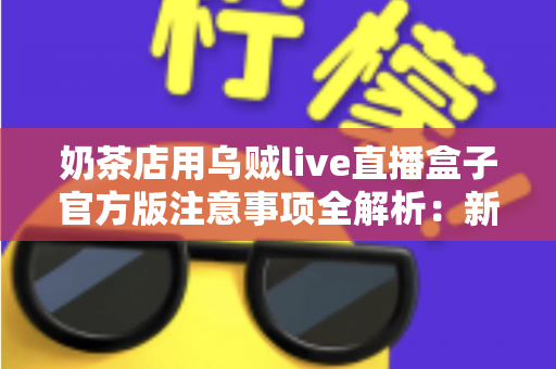 奶茶店用乌贼live直播盒子官方版注意事项全解析：新手店主必读的合规运营与高效引流实操指南