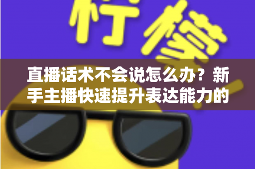 直播话术不会说怎么办？新手主播快速提升表达能力的实战攻略
