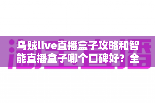 乌贼live直播盒子攻略和智能直播盒子哪个口碑好？全网口碑深度对比与实用攻略一站式指南