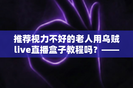推荐视力不好的老人用乌贼live直播盒子教程吗？——老年视力不佳人群使用直播盒子的全面指南与实用建议