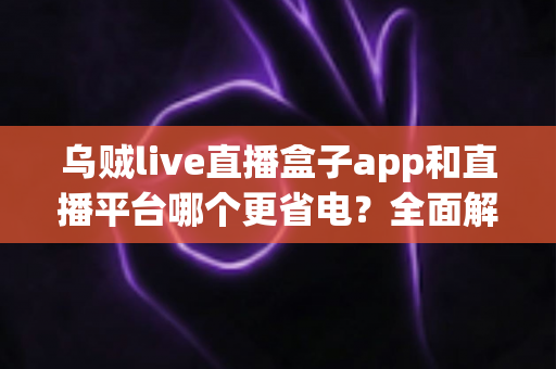 乌贼live直播盒子app和直播平台哪个更省电？全面解析直播耗电差异与实用省电攻略