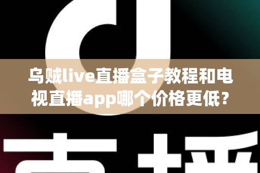 乌贼live直播盒子教程和电视直播app哪个价格更低？全面成本对比与选购省钱指南