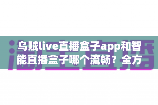 乌贼live直播盒子app和智能直播盒子哪个流畅？全方位对比评测帮你选对观看工具