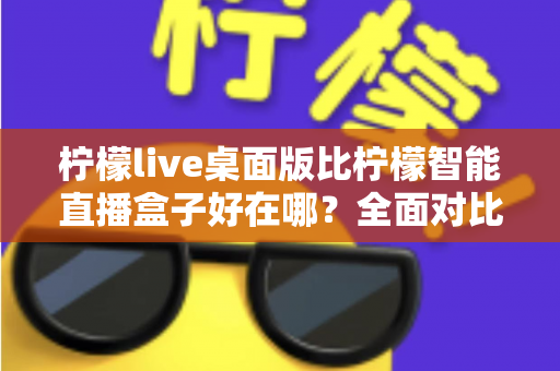柠檬live桌面版比柠檬智能直播盒子好在哪?全面对比解析助你选对直播工具 柠檬live桌面版比柠檬智能直播盒子好在哪?全面对比解析助你选对直播工具
