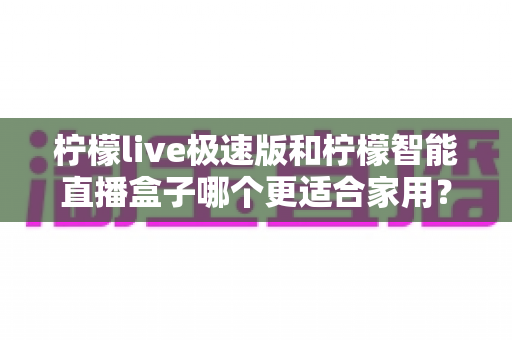 柠檬live极速版和柠檬智能直播盒子哪个更适合家用？深度对比评测帮你选对不踩坑