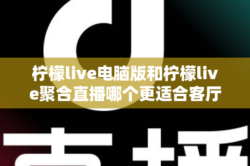 柠檬live电脑版和柠檬live聚合直播哪个更适合客厅？深度对比解析，帮你找到最佳大屏观影方案
