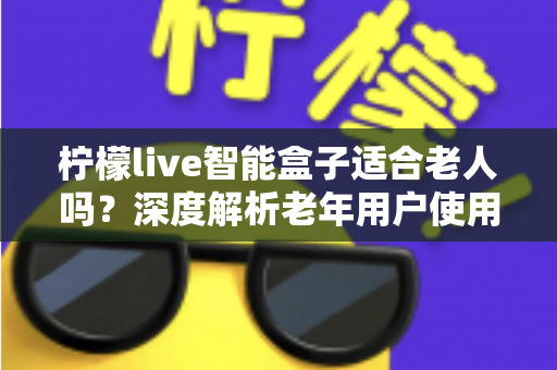 柠檬live智能盒子适合老人吗？深度解析老年用户使用体验与选购指南