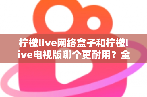 柠檬live网络盒子和柠檬live电视版哪个更耐用？全方位深度对比与选购指南助你一次选对