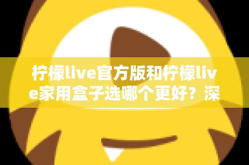 柠檬live官方版和柠檬live家用盒子选哪个更好？深度对比与选购全攻略