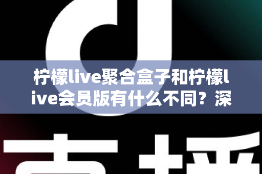 柠檬live聚合盒子和柠檬live会员版有什么不同？深度解析两种版本的核心区别与选择指南