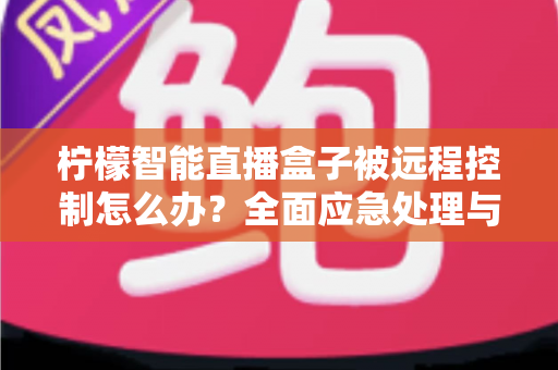 柠檬智能直播盒子被远程控制怎么办？全面应急处理与安全防护实战指南