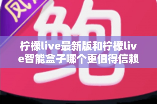 柠檬live最新版和柠檬live智能盒子哪个更值得信赖?2024深度对比评测指南,一文读懂选购避坑全攻略 柠檬live最新版和柠檬live智能盒子哪个更值得信赖?2024深度对比评测指南,一文读懂选购避坑全攻略