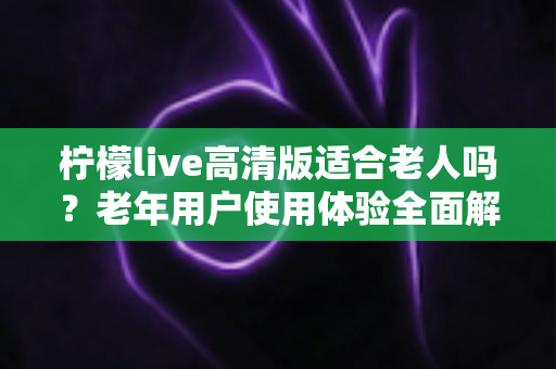 柠檬live高清版适合老人吗？老年用户使用体验全面解析与实用建议