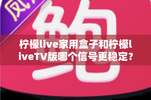 柠檬live家用盒子和柠檬liveTV版哪个信号更稳定？深度对比实测与优化全攻略