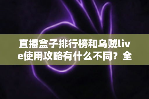 直播盒子排行榜和乌贼live使用攻略有什么不同？全面解析两者定位差异与实用选择指南