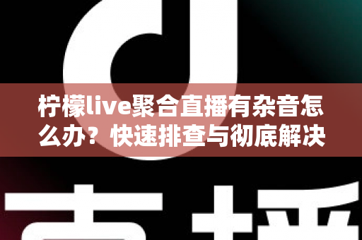 柠檬live聚合直播有杂音怎么办?快速排查与彻底解决直播杂音的完整攻略 柠檬live聚合直播有杂音怎么办?快速排查与彻底解决直播杂音的完整攻略