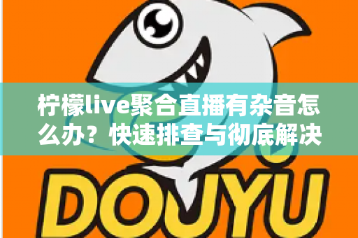 柠檬live聚合直播有杂音怎么办?快速排查与彻底解决直播杂音的完整攻略 柠檬live聚合直播有杂音怎么办?快速排查与彻底解决直播杂音的完整攻略