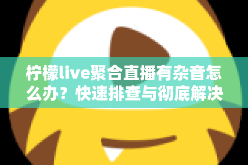 柠檬live聚合直播有杂音怎么办？快速排查与彻底解决直播杂音的完整攻略