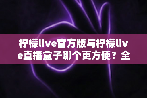 柠檬live官方版与柠檬live直播盒子哪个更方便？全方位深度对比测评，帮你找到最适合的直播观看方式