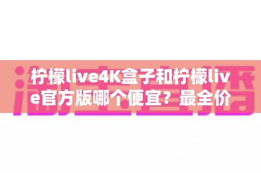 柠檬live4K盒子和柠檬live官方版哪个便宜？最全价格对比与省钱选购指南