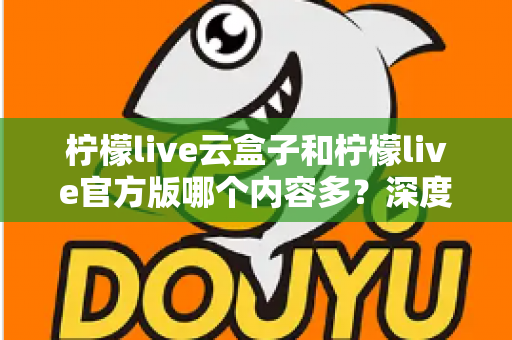 柠檬live云盒子和柠檬live官方版哪个内容多？深度对比解析助你选出最佳版本