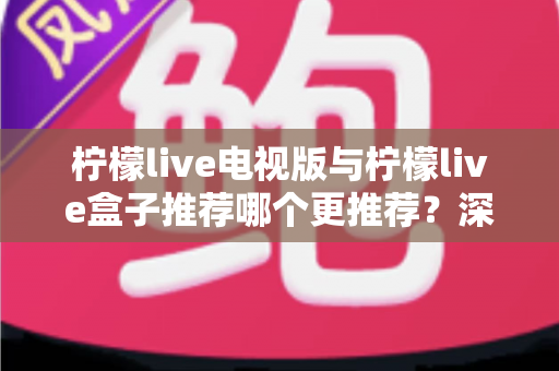 柠檬live电视版与柠檬live盒子推荐哪个更推荐？深度对比评测助你选出最适合的观影神器