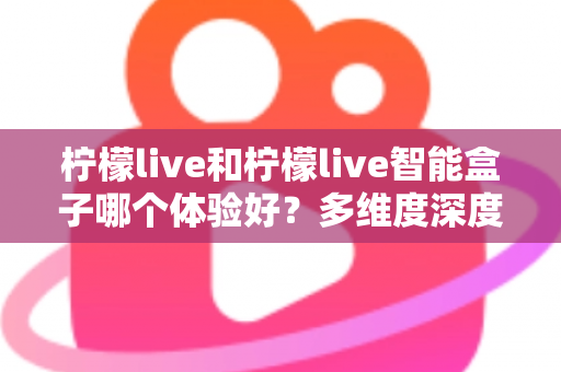 柠檬live和柠檬live智能盒子哪个体验好？多维度深度对比帮你选对不选贵