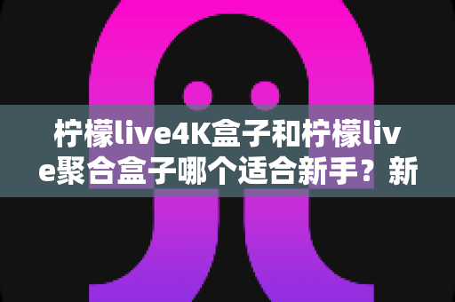 柠檬live4K盒子和柠檬live聚合盒子哪个适合新手？新手选购指南与全面对比解析