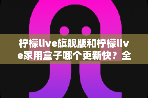 柠檬live旗舰版和柠檬live家用盒子哪个更新快？全面对比帮你找到答案